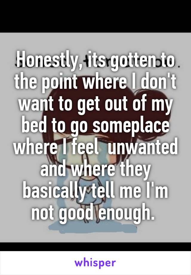 Honestly, its gotten to the point where I don't want to get out of my bed to go someplace where I feel  unwanted and where they basically tell me I'm not good enough. 