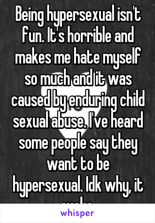 Being hypersexual isn't fun. It's horrible and makes me hate myself so much and it was caused by enduring child sexual abuse. I've heard some people say they want to be hypersexual. Idk why, it sucks.