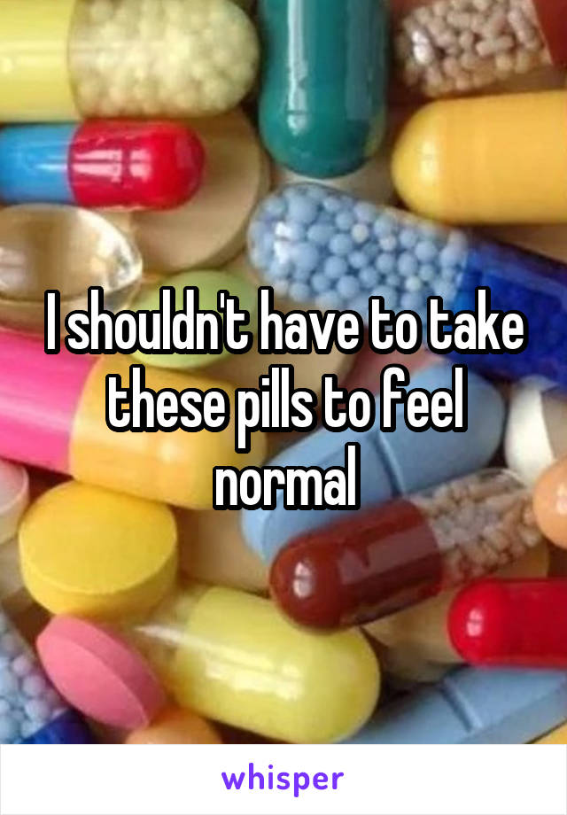 I shouldn't have to take these pills to feel normal