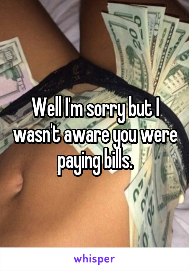 Well I'm sorry but I wasn't aware you were paying bills.