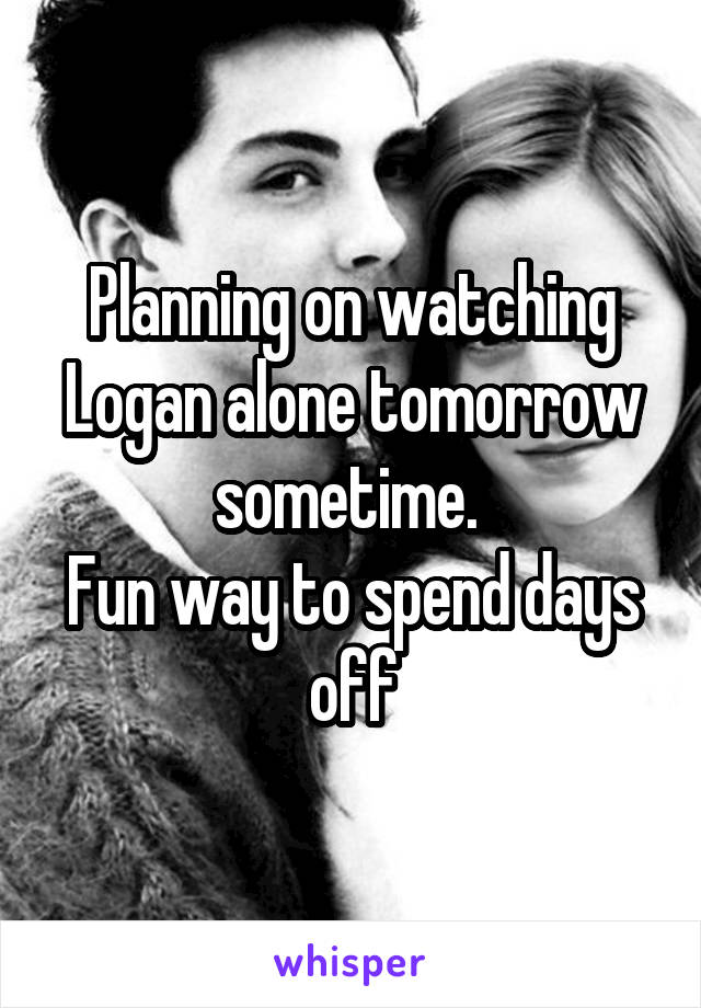 Planning on watching Logan alone tomorrow sometime. 
Fun way to spend days off