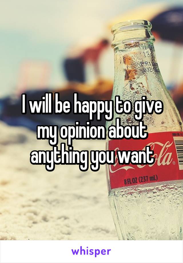 I will be happy to give my opinion about anything you want