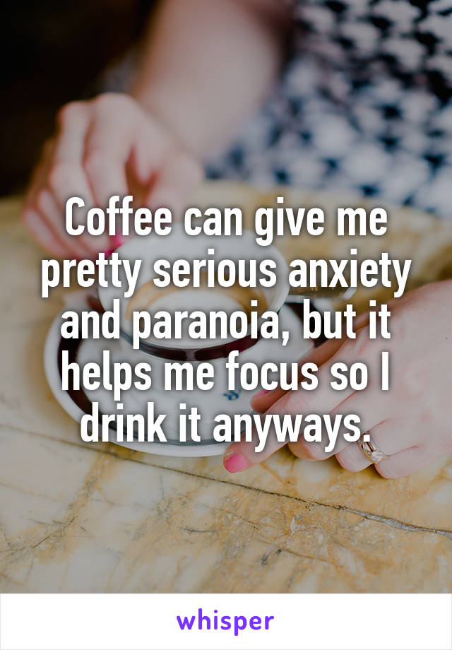 Coffee can give me pretty serious anxiety and paranoia, but it helps me focus so I drink it anyways.