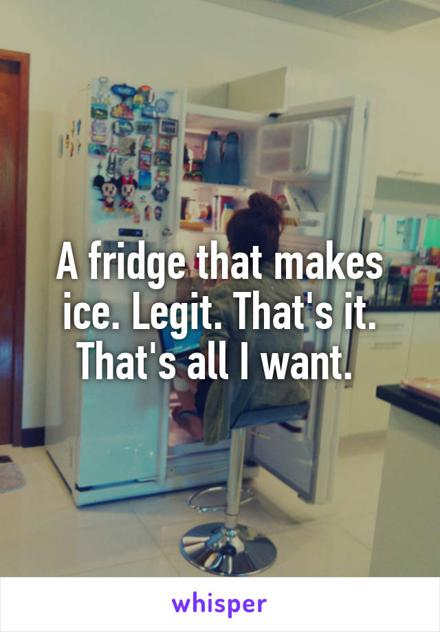 A fridge that makes ice. Legit. That's it. That's all I want. 