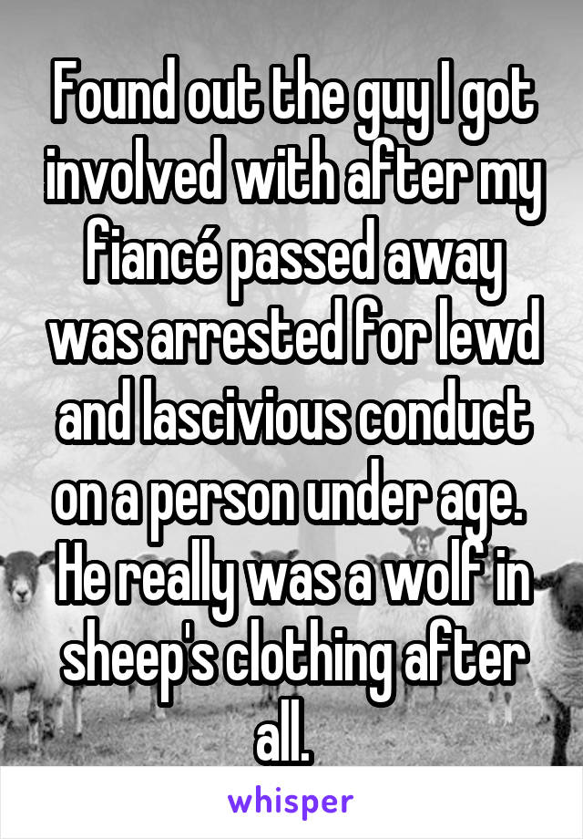 Found out the guy I got involved with after my fiancé passed away was arrested for lewd and lascivious conduct on a person under age.  He really was a wolf in sheep's clothing after all.  