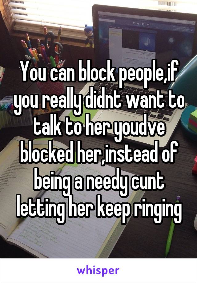 You can block people,if you really didnt want to talk to her youdve blocked her,instead of being a needy cunt letting her keep ringing