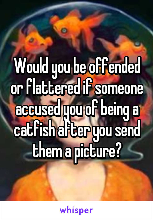 Would you be offended or flattered if someone accused you of being a catfish after you send them a picture?