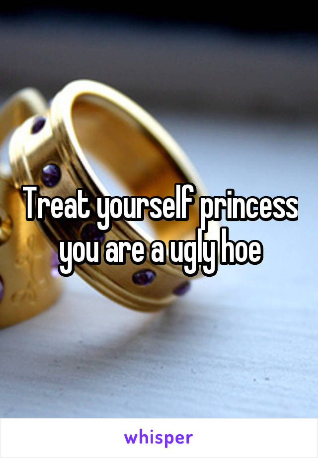 Treat yourself princess you are a ugly hoe