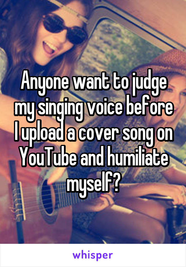 Anyone want to judge my singing voice before I upload a cover song on YouTube and humiliate myself?