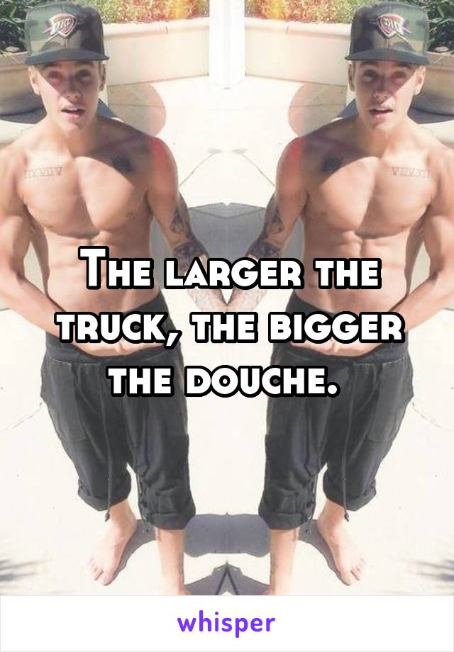 The larger the truck, the bigger the douche. 