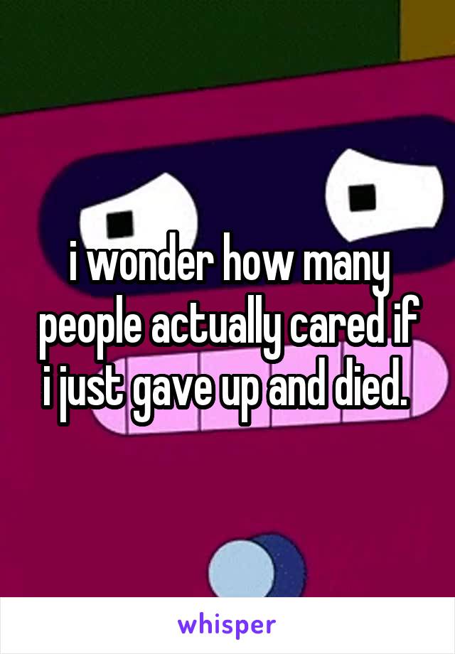 i wonder how many people actually cared if i just gave up and died. 