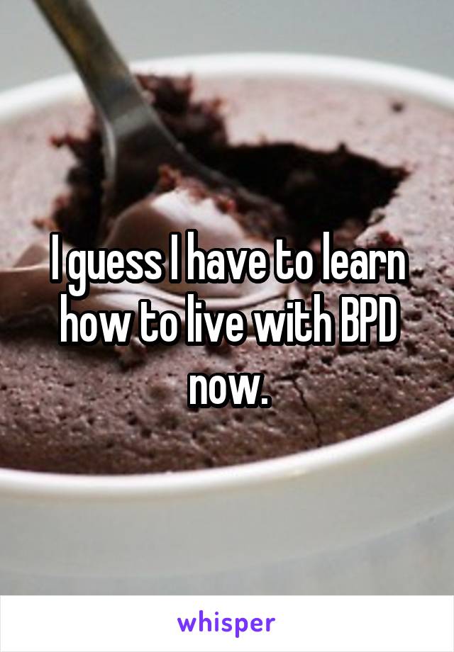 I guess I have to learn how to live with BPD now.