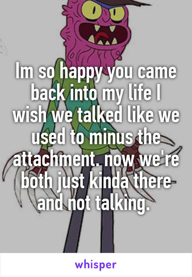 Im so happy you came back into my life I wish we talked like we used to minus the attachment. now we're both just kinda there and not talking. 