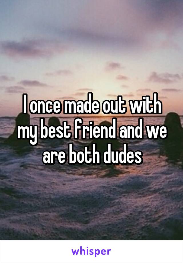 I once made out with my best friend and we are both dudes