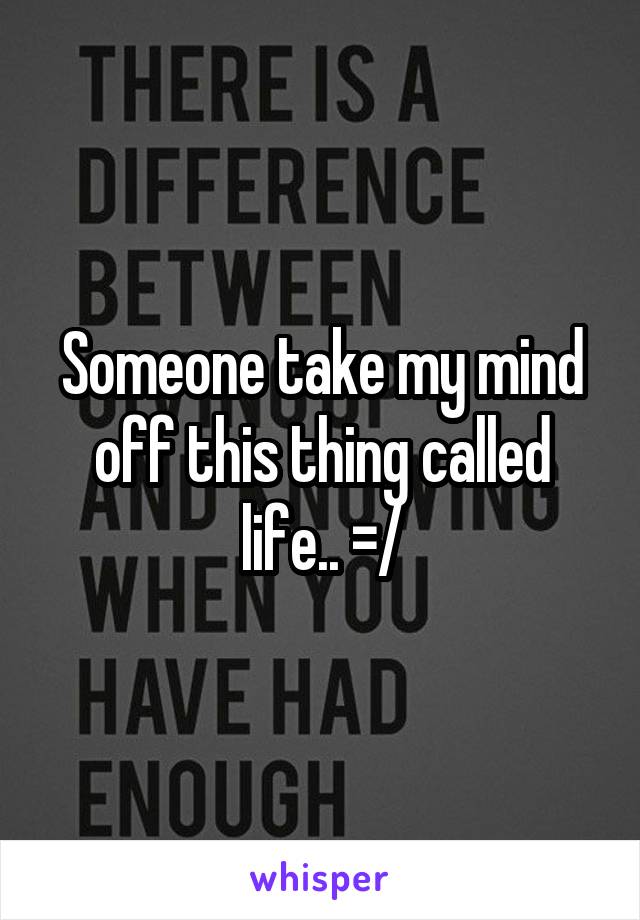 Someone take my mind off this thing called life.. =/