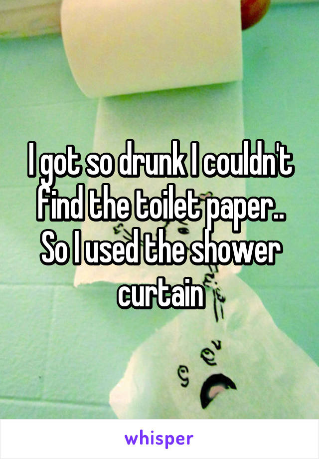 I got so drunk I couldn't find the toilet paper.. So I used the shower curtain