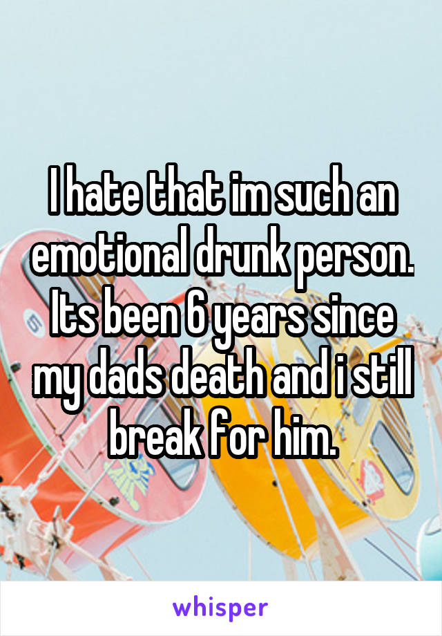 I hate that im such an emotional drunk person. Its been 6 years since my dads death and i still break for him.