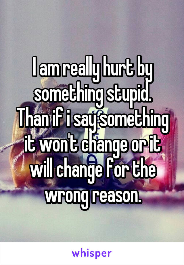 I am really hurt by something stupid.
Than if i say something it won't change or it will change for the wrong reason.