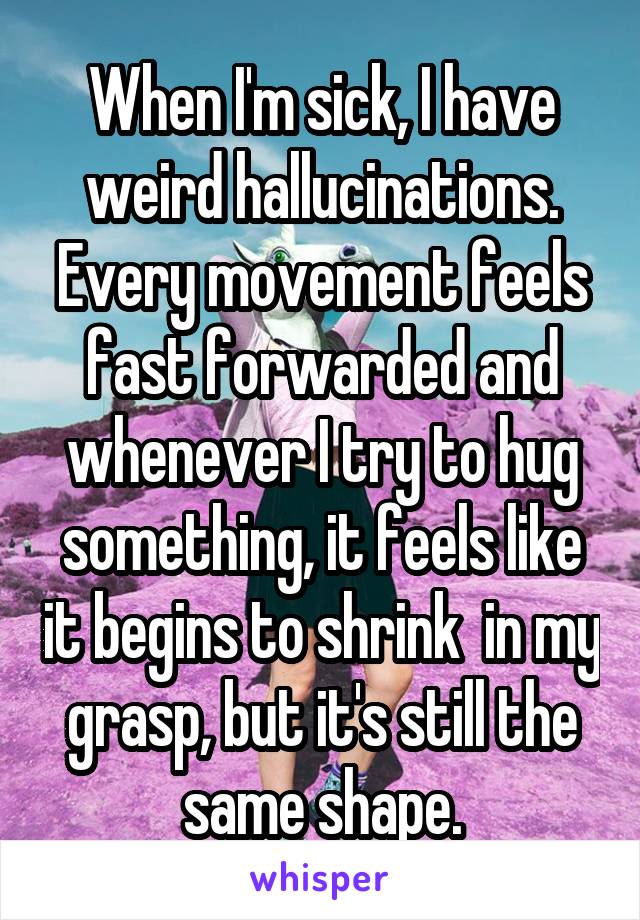 When I'm sick, I have weird hallucinations. Every movement feels fast forwarded and whenever I try to hug something, it feels like it begins to shrink  in my grasp, but it's still the same shape.