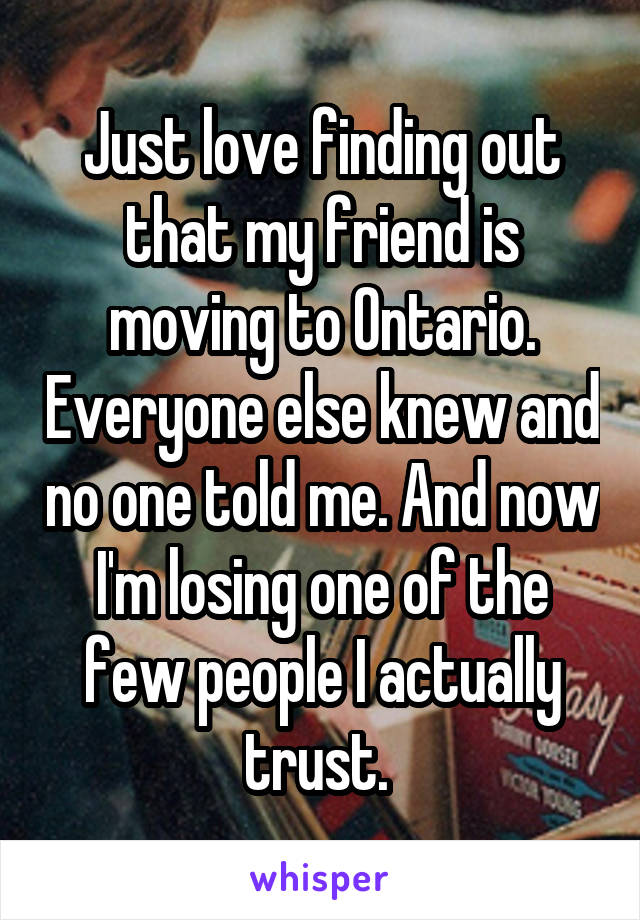 Just love finding out that my friend is moving to Ontario. Everyone else knew and no one told me. And now I'm losing one of the few people I actually trust. 