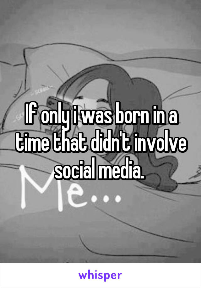 If only i was born in a time that didn't involve social media. 