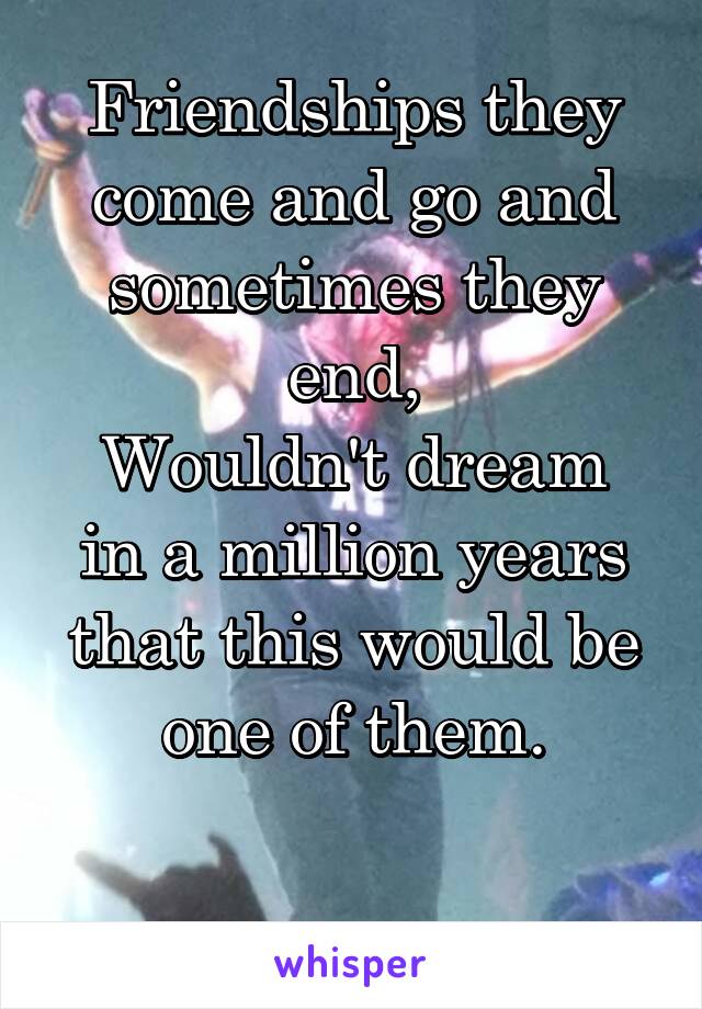 Friendships they come and go and sometimes they end,
Wouldn't dream in a million years that this would be one of them.

