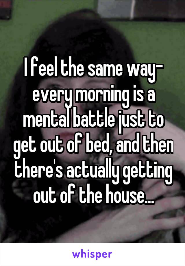 I feel the same way- every morning is a mental battle just to get out of bed, and then there's actually getting out of the house...