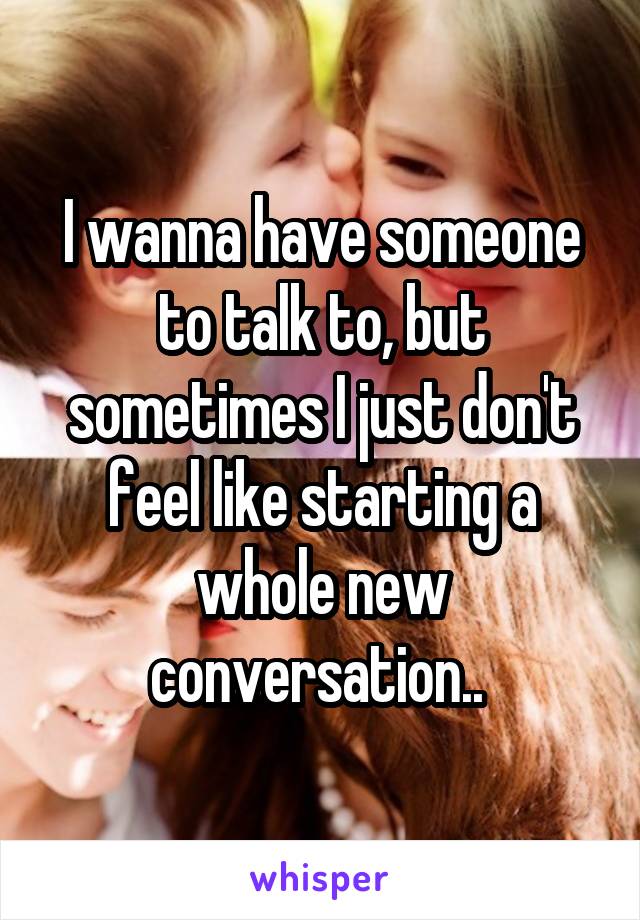 I wanna have someone to talk to, but sometimes I just don't feel like starting a whole new conversation.. 