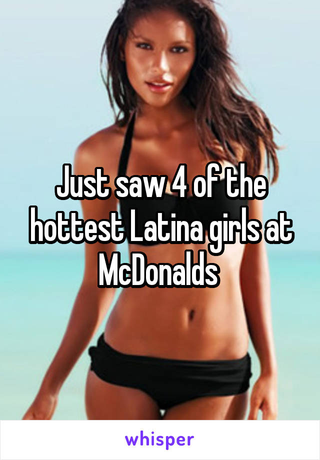 Just saw 4 of the hottest Latina girls at McDonalds 