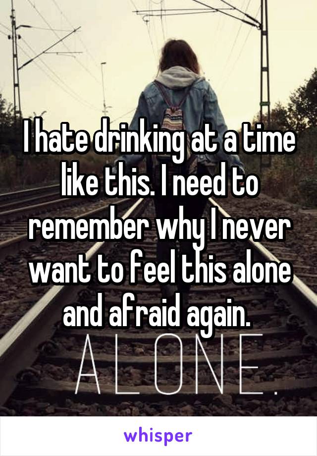 I hate drinking at a time like this. I need to remember why I never want to feel this alone and afraid again. 