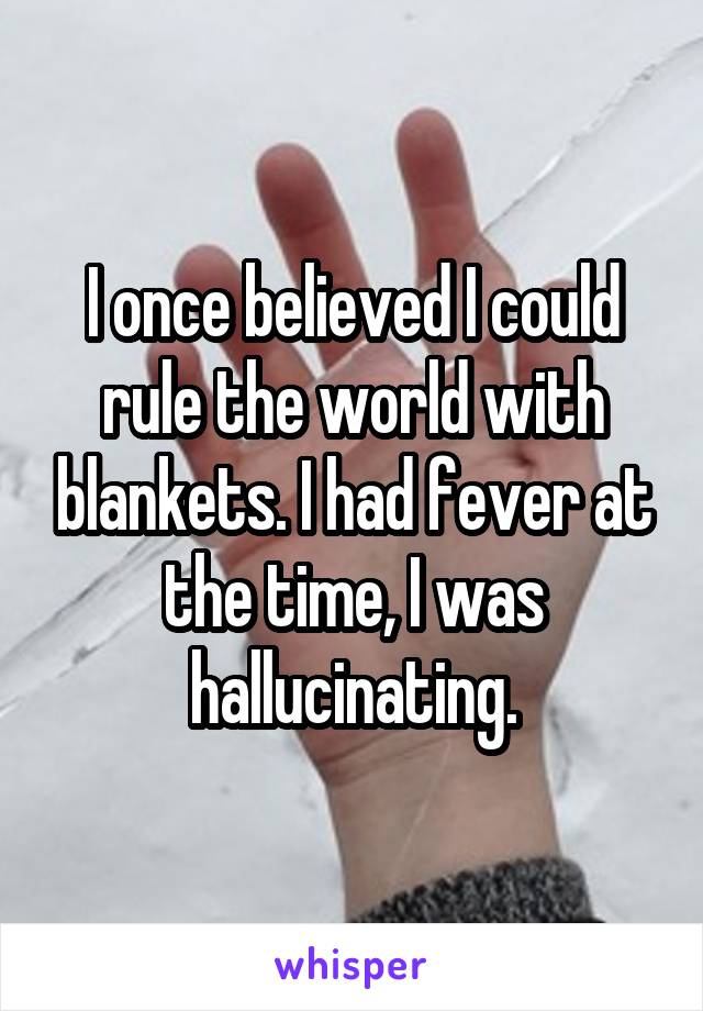 I once believed I could rule the world with blankets. I had fever at the time, I was hallucinating.