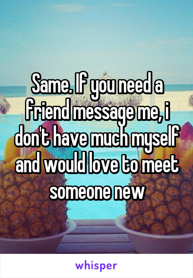 Same. If you need a friend message me, i don't have much myself and would love to meet someone new