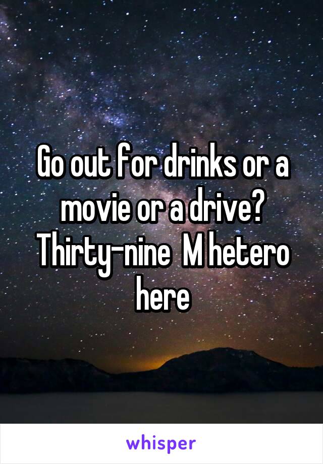 Go out for drinks or a movie or a drive? Thirty-nine  M hetero here