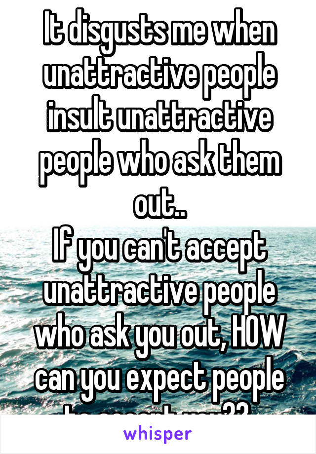 It disgusts me when unattractive people insult unattractive people who ask them out..
If you can't accept unattractive people who ask you out, HOW can you expect people to accept you?? 