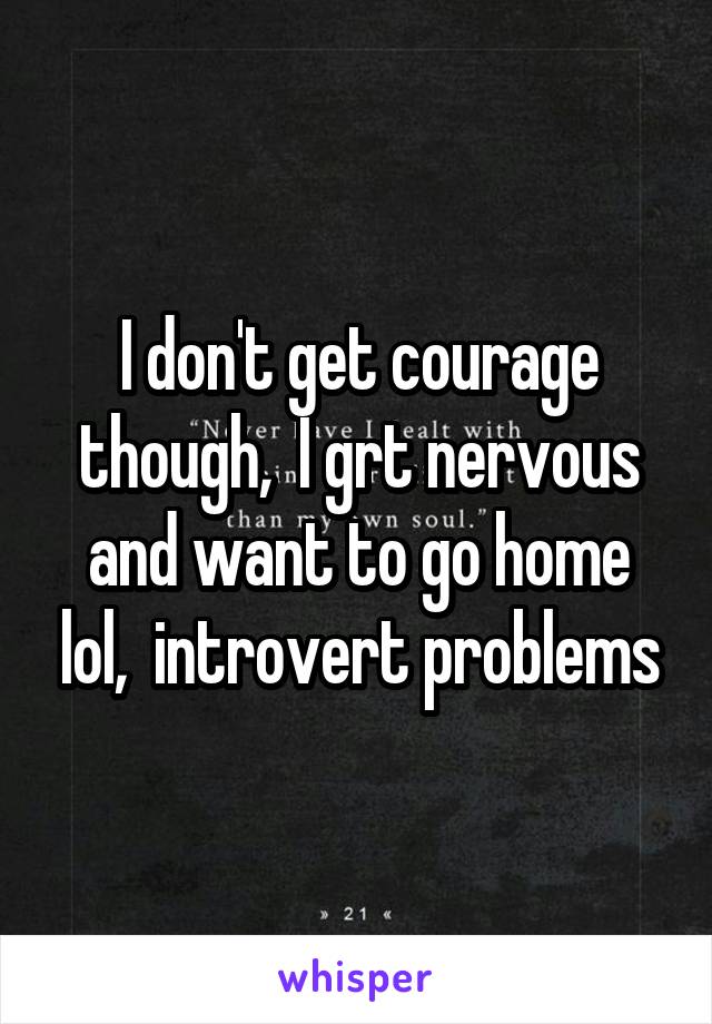 I don't get courage though,  I grt nervous and want to go home lol,  introvert problems