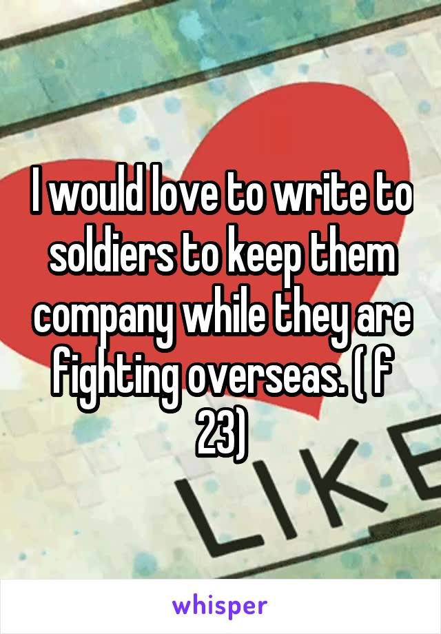 I would love to write to soldiers to keep them company while they are fighting overseas. ( f 23)