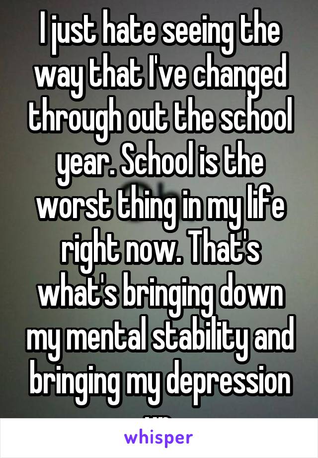 I just hate seeing the way that I've changed through out the school year. School is the worst thing in my life right now. That's what's bringing down my mental stability and bringing my depression up.