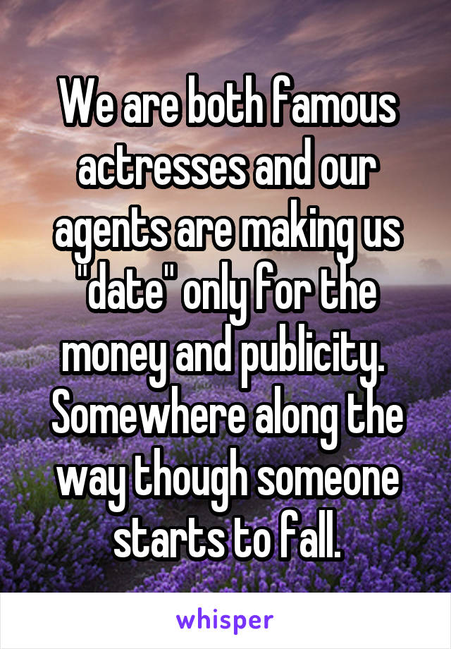 We are both famous actresses and our agents are making us "date" only for the money and publicity. 
Somewhere along the way though someone starts to fall.