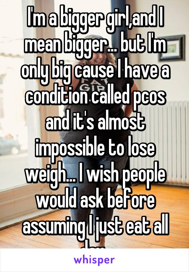 I'm a bigger girl,and I mean bigger... but I'm only big cause I have a condition called pcos and it's almost impossible to lose weigh... I wish people would ask before assuming I just eat all day..