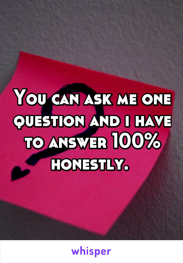 You can ask me one question and i have to answer 100% honestly. 