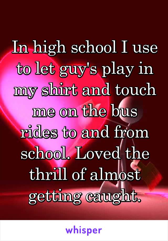 In high school I use to let guy's play in my shirt and touch me on the bus rides to and from school. Loved the thrill of almost getting caught.