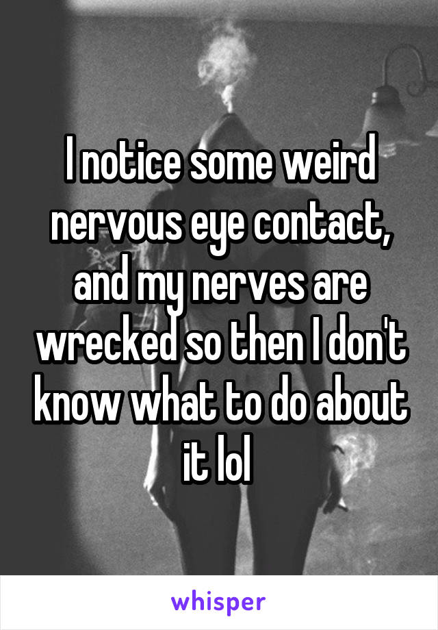 I notice some weird nervous eye contact, and my nerves are wrecked so then I don't know what to do about it lol 