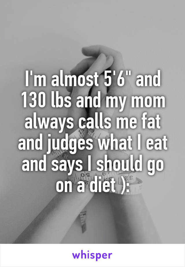 I'm almost 5'6" and 130 lbs and my mom always calls me fat and judges what I eat and says I should go on a diet ):