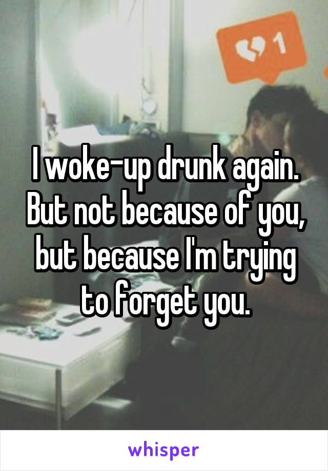 I woke-up drunk again. But not because of you, but because I'm trying to forget you.