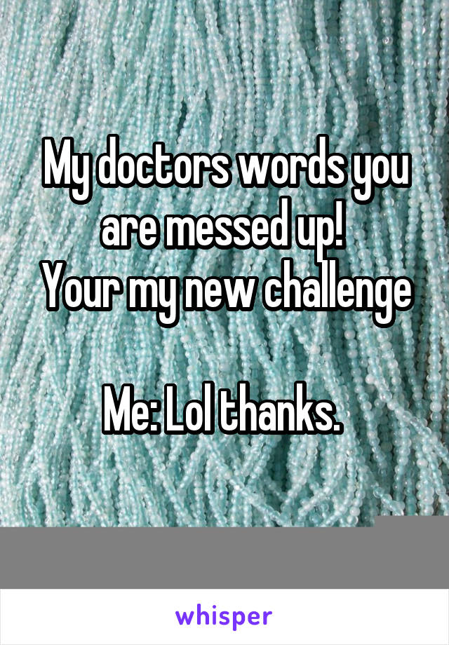 My doctors words you are messed up! 
Your my new challenge

Me: Lol thanks. 
