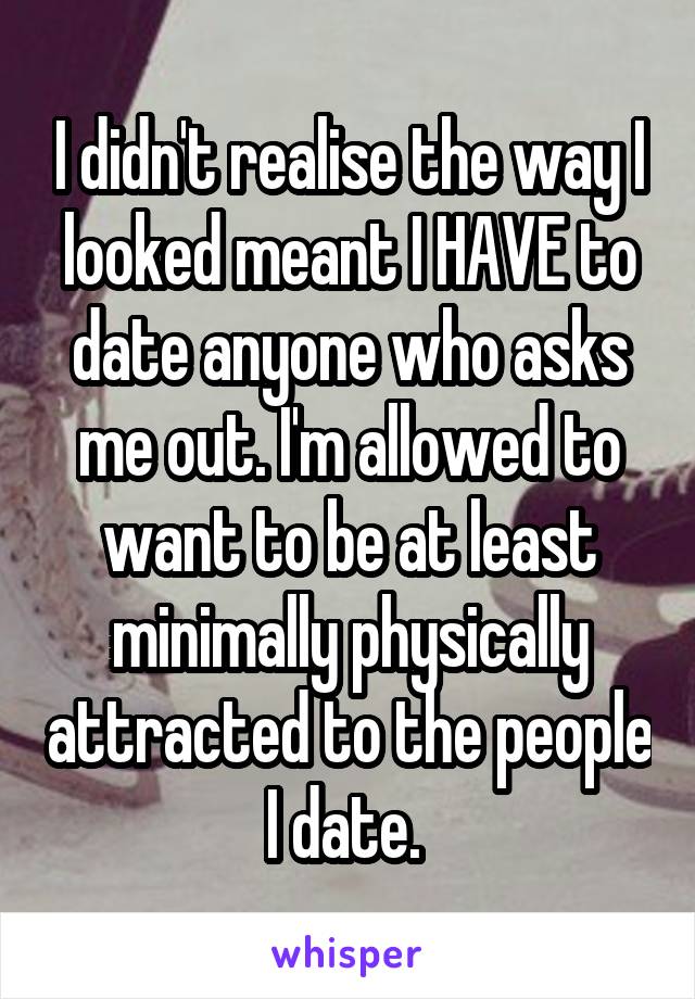 I didn't realise the way I looked meant I HAVE to date anyone who asks me out. I'm allowed to want to be at least minimally physically attracted to the people I date. 