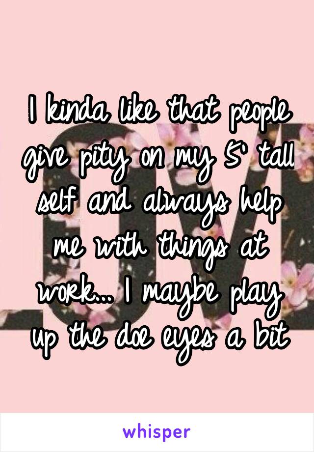 I kinda like that people give pity on my 5' tall self and always help me with things at work... I maybe play up the doe eyes a bit