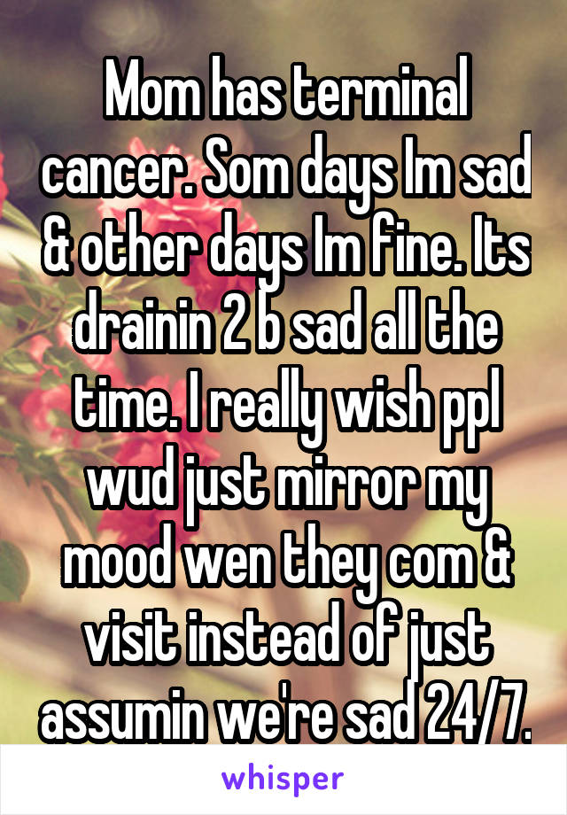 Mom has terminal cancer. Som days Im sad & other days Im fine. Its drainin 2 b sad all the time. I really wish ppl wud just mirror my mood wen they com & visit instead of just assumin we're sad 24/7.