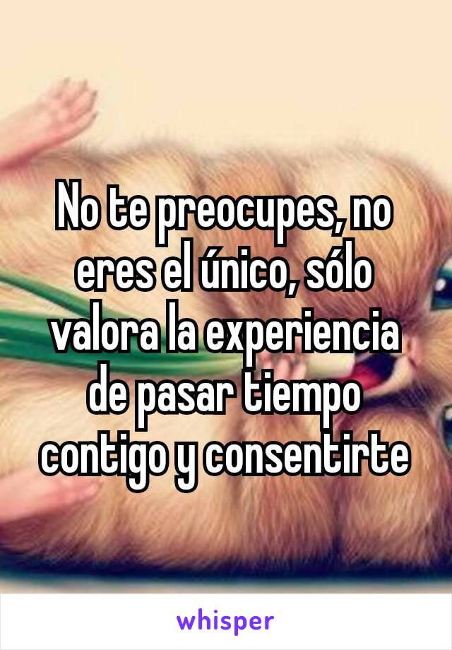 No te preocupes, no eres el único, sólo valora la experiencia de pasar tiempo contigo y consentirte