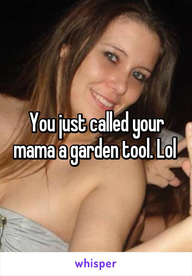 You just called your mama a garden tool. Lol 